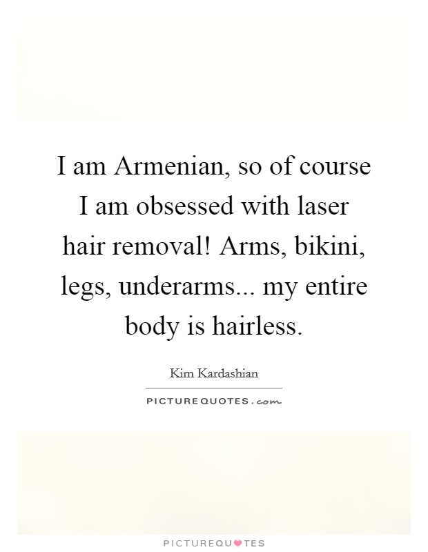 I am Armenian, so of course I am obsessed with laser hair removal! Arms, bikini, legs, underarms... my entire body is hairless Picture Quote #1