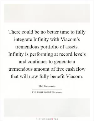 There could be no better time to fully integrate Infinity with Viacom’s tremendous portfolio of assets. Infinity is performing at record levels and continues to generate a tremendous amount of free cash flow that will now fully benefit Viacom Picture Quote #1