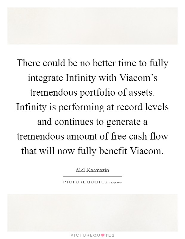 There could be no better time to fully integrate Infinity with Viacom's tremendous portfolio of assets. Infinity is performing at record levels and continues to generate a tremendous amount of free cash flow that will now fully benefit Viacom Picture Quote #1