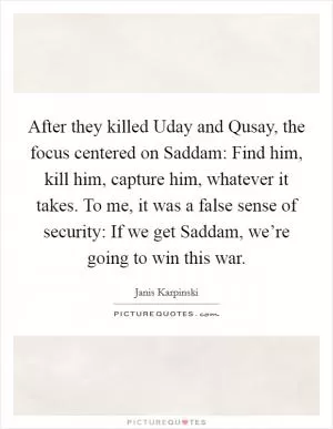 After they killed Uday and Qusay, the focus centered on Saddam: Find him, kill him, capture him, whatever it takes. To me, it was a false sense of security: If we get Saddam, we’re going to win this war Picture Quote #1