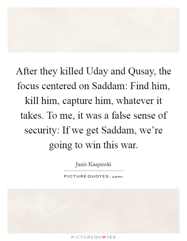 After they killed Uday and Qusay, the focus centered on Saddam: Find him, kill him, capture him, whatever it takes. To me, it was a false sense of security: If we get Saddam, we're going to win this war Picture Quote #1
