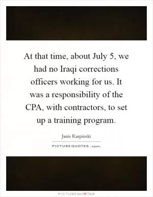 At that time, about July 5, we had no Iraqi corrections officers working for us. It was a responsibility of the CPA, with contractors, to set up a training program Picture Quote #1