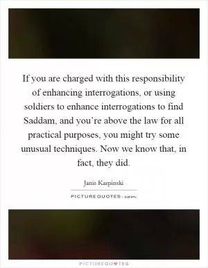 If you are charged with this responsibility of enhancing interrogations, or using soldiers to enhance interrogations to find Saddam, and you’re above the law for all practical purposes, you might try some unusual techniques. Now we know that, in fact, they did Picture Quote #1