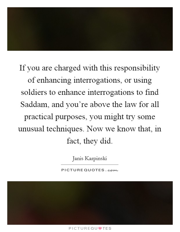 If you are charged with this responsibility of enhancing interrogations, or using soldiers to enhance interrogations to find Saddam, and you're above the law for all practical purposes, you might try some unusual techniques. Now we know that, in fact, they did Picture Quote #1