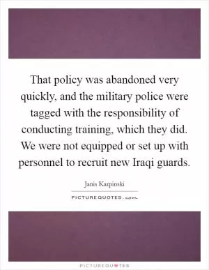 That policy was abandoned very quickly, and the military police were tagged with the responsibility of conducting training, which they did. We were not equipped or set up with personnel to recruit new Iraqi guards Picture Quote #1