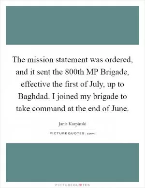 The mission statement was ordered, and it sent the 800th MP Brigade, effective the first of July, up to Baghdad. I joined my brigade to take command at the end of June Picture Quote #1