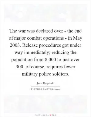 The war was declared over - the end of major combat operations - in May 2003. Release procedures got under way immediately; reducing the population from 8,000 to just over 300, of course, requires fewer military police soldiers Picture Quote #1