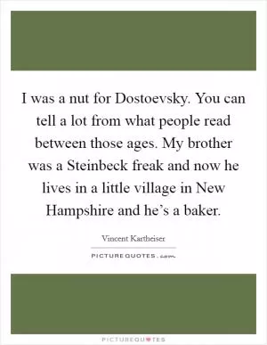 I was a nut for Dostoevsky. You can tell a lot from what people read between those ages. My brother was a Steinbeck freak and now he lives in a little village in New Hampshire and he’s a baker Picture Quote #1