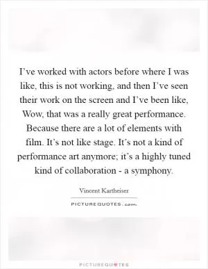 I’ve worked with actors before where I was like, this is not working, and then I’ve seen their work on the screen and I’ve been like, Wow, that was a really great performance. Because there are a lot of elements with film. It’s not like stage. It’s not a kind of performance art anymore; it’s a highly tuned kind of collaboration - a symphony Picture Quote #1