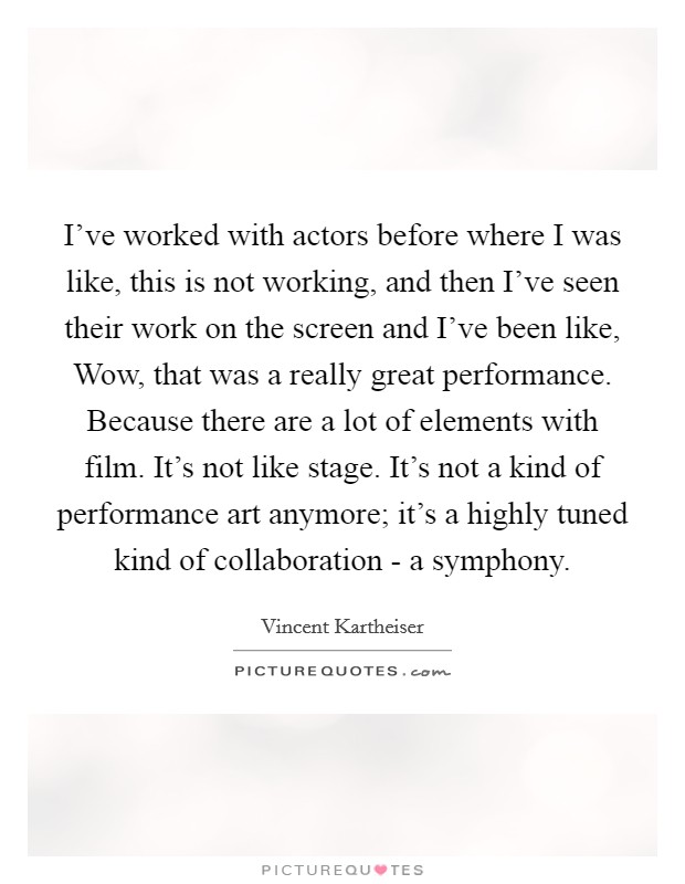 I've worked with actors before where I was like, this is not working, and then I've seen their work on the screen and I've been like, Wow, that was a really great performance. Because there are a lot of elements with film. It's not like stage. It's not a kind of performance art anymore; it's a highly tuned kind of collaboration - a symphony Picture Quote #1