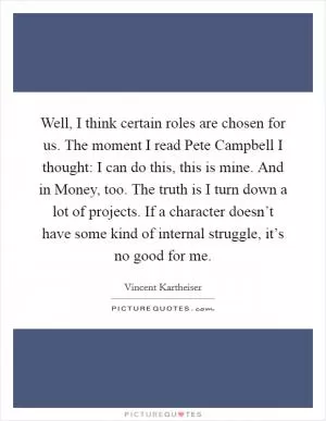 Well, I think certain roles are chosen for us. The moment I read Pete Campbell I thought: I can do this, this is mine. And in Money, too. The truth is I turn down a lot of projects. If a character doesn’t have some kind of internal struggle, it’s no good for me Picture Quote #1