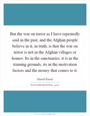 But the war on terror as I have repeatedly said in the past, and the Afghan people believe in it, in truth, is that the war on terror is not in the Afghan villages or homes. Its in the sanctuaries, it is in the training grounds, its in the motivation factors and the money that comes to it Picture Quote #1