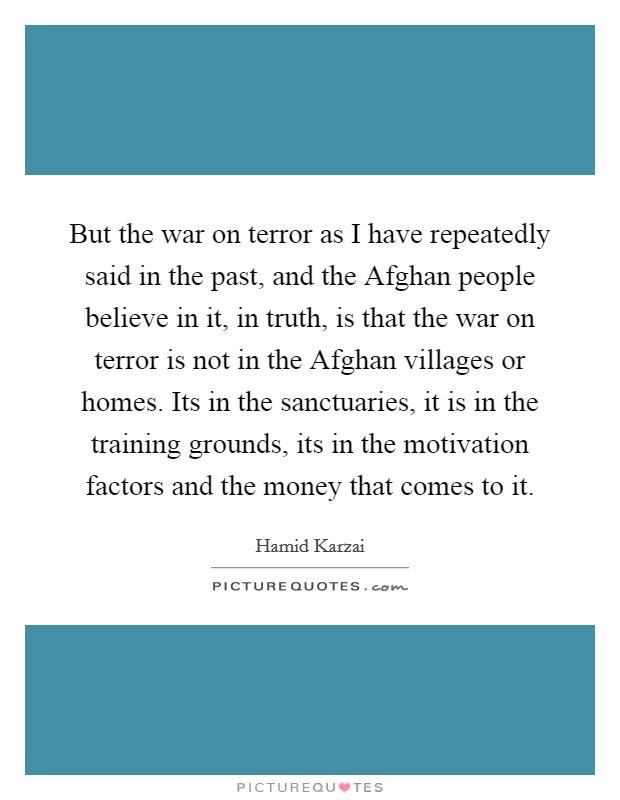 But the war on terror as I have repeatedly said in the past, and the Afghan people believe in it, in truth, is that the war on terror is not in the Afghan villages or homes. Its in the sanctuaries, it is in the training grounds, its in the motivation factors and the money that comes to it Picture Quote #1