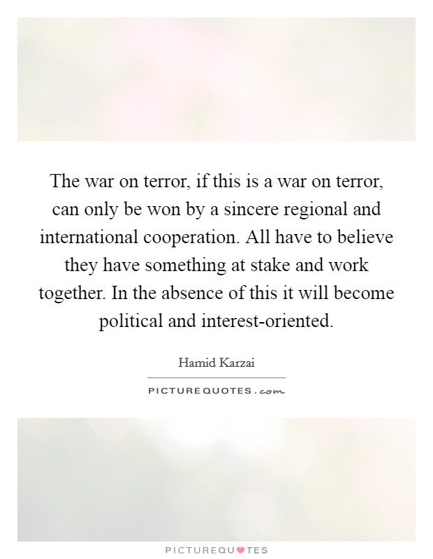 The war on terror, if this is a war on terror, can only be won by a sincere regional and international cooperation. All have to believe they have something at stake and work together. In the absence of this it will become political and interest-oriented Picture Quote #1
