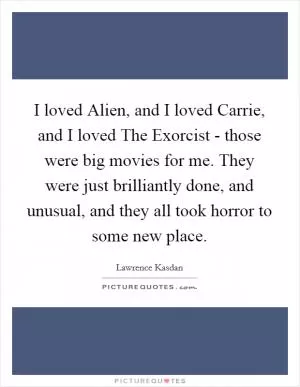 I loved Alien, and I loved Carrie, and I loved The Exorcist - those were big movies for me. They were just brilliantly done, and unusual, and they all took horror to some new place Picture Quote #1