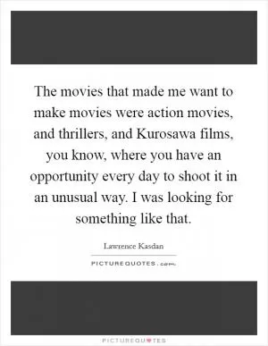 The movies that made me want to make movies were action movies, and thrillers, and Kurosawa films, you know, where you have an opportunity every day to shoot it in an unusual way. I was looking for something like that Picture Quote #1