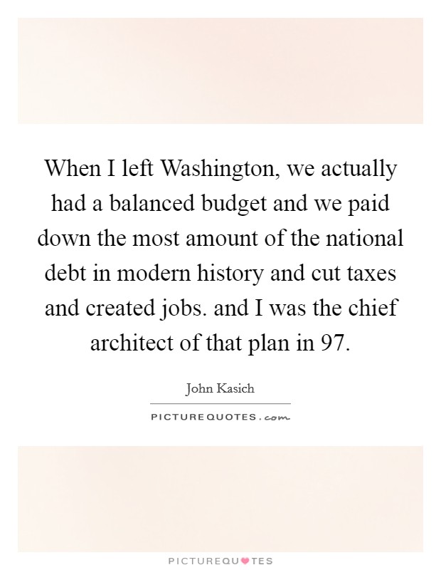 When I left Washington, we actually had a balanced budget and we paid down the most amount of the national debt in modern history and cut taxes and created jobs. and I was the chief architect of that plan in  97 Picture Quote #1