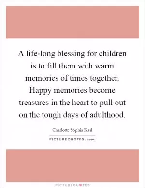 A life-long blessing for children is to fill them with warm memories of times together. Happy memories become treasures in the heart to pull out on the tough days of adulthood Picture Quote #1