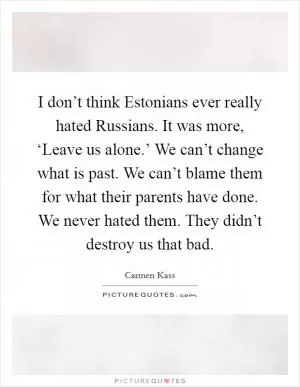 I don’t think Estonians ever really hated Russians. It was more, ‘Leave us alone.’ We can’t change what is past. We can’t blame them for what their parents have done. We never hated them. They didn’t destroy us that bad Picture Quote #1