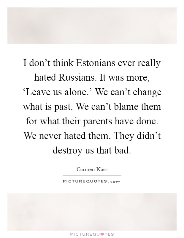 I don't think Estonians ever really hated Russians. It was more, ‘Leave us alone.' We can't change what is past. We can't blame them for what their parents have done. We never hated them. They didn't destroy us that bad Picture Quote #1