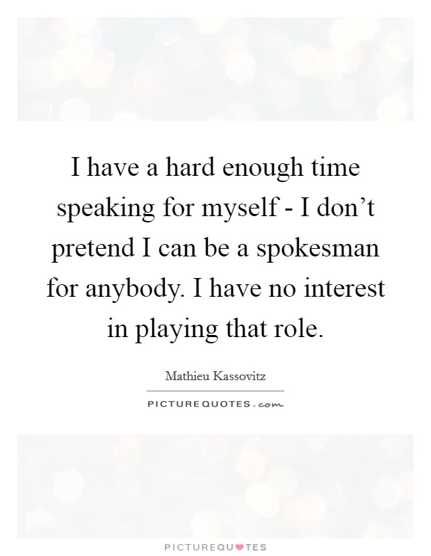 I have a hard enough time speaking for myself - I don't pretend I can be a spokesman for anybody. I have no interest in playing that role Picture Quote #1