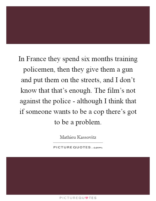 In France they spend six months training policemen, then they give them a gun and put them on the streets, and I don't know that that's enough. The film's not against the police - although I think that if someone wants to be a cop there's got to be a problem Picture Quote #1