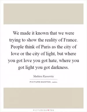We made it known that we were trying to show the reality of France. People think of Paris as the city of love or the city of light, but where you got love you got hate, where you got light you got darkness Picture Quote #1