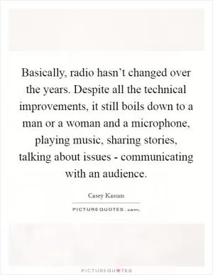 Basically, radio hasn’t changed over the years. Despite all the technical improvements, it still boils down to a man or a woman and a microphone, playing music, sharing stories, talking about issues - communicating with an audience Picture Quote #1