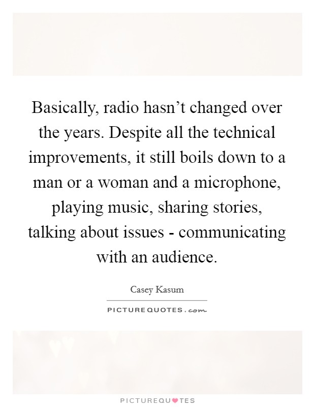 Basically, radio hasn't changed over the years. Despite all the technical improvements, it still boils down to a man or a woman and a microphone, playing music, sharing stories, talking about issues - communicating with an audience Picture Quote #1