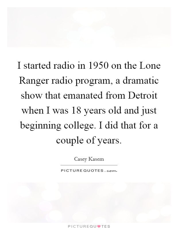 I started radio in 1950 on the Lone Ranger radio program, a dramatic show that emanated from Detroit when I was 18 years old and just beginning college. I did that for a couple of years Picture Quote #1