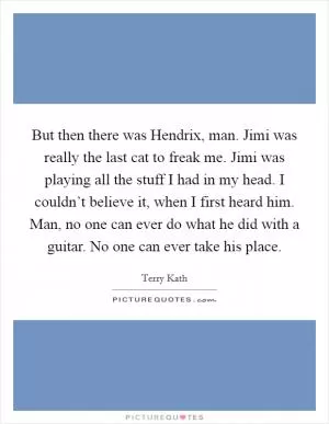But then there was Hendrix, man. Jimi was really the last cat to freak me. Jimi was playing all the stuff I had in my head. I couldn’t believe it, when I first heard him. Man, no one can ever do what he did with a guitar. No one can ever take his place Picture Quote #1