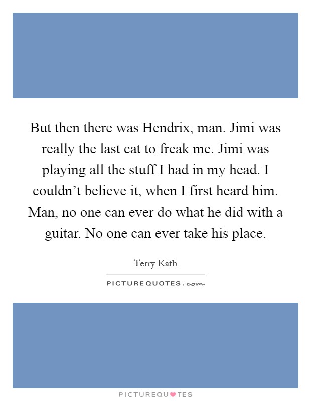 But then there was Hendrix, man. Jimi was really the last cat to freak me. Jimi was playing all the stuff I had in my head. I couldn't believe it, when I first heard him. Man, no one can ever do what he did with a guitar. No one can ever take his place Picture Quote #1