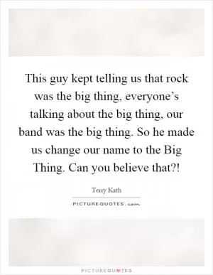 This guy kept telling us that rock was the big thing, everyone’s talking about the big thing, our band was the big thing. So he made us change our name to the Big Thing. Can you believe that?! Picture Quote #1