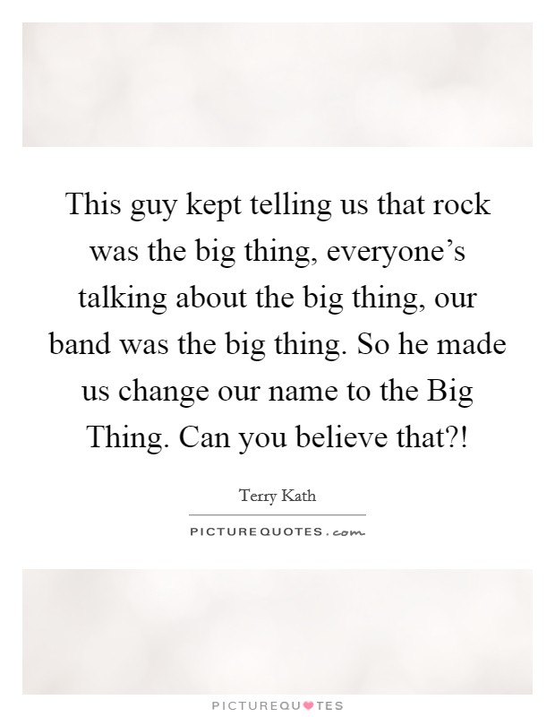 This guy kept telling us that rock was the big thing, everyone's talking about the big thing, our band was the big thing. So he made us change our name to the Big Thing. Can you believe that?! Picture Quote #1