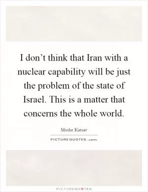 I don’t think that Iran with a nuclear capability will be just the problem of the state of Israel. This is a matter that concerns the whole world Picture Quote #1