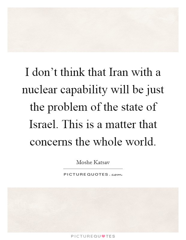 I don't think that Iran with a nuclear capability will be just the problem of the state of Israel. This is a matter that concerns the whole world Picture Quote #1