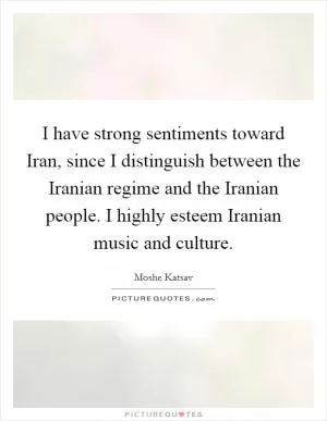 I have strong sentiments toward Iran, since I distinguish between the Iranian regime and the Iranian people. I highly esteem Iranian music and culture Picture Quote #1