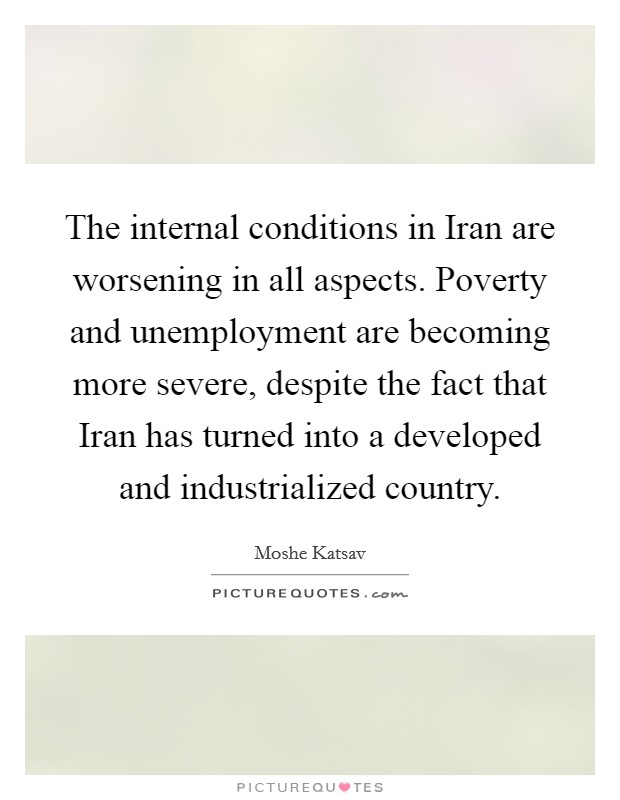 The internal conditions in Iran are worsening in all aspects. Poverty and unemployment are becoming more severe, despite the fact that Iran has turned into a developed and industrialized country Picture Quote #1