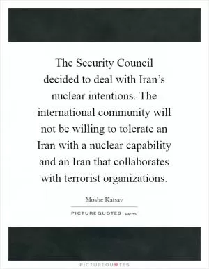 The Security Council decided to deal with Iran’s nuclear intentions. The international community will not be willing to tolerate an Iran with a nuclear capability and an Iran that collaborates with terrorist organizations Picture Quote #1