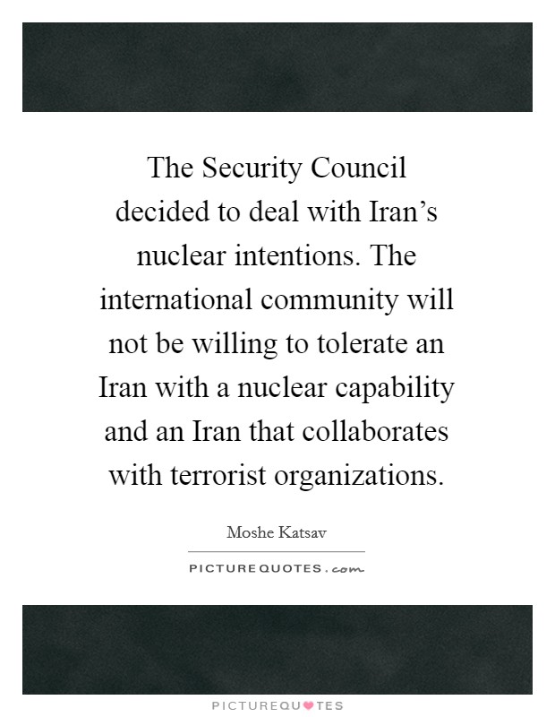The Security Council decided to deal with Iran's nuclear intentions. The international community will not be willing to tolerate an Iran with a nuclear capability and an Iran that collaborates with terrorist organizations Picture Quote #1