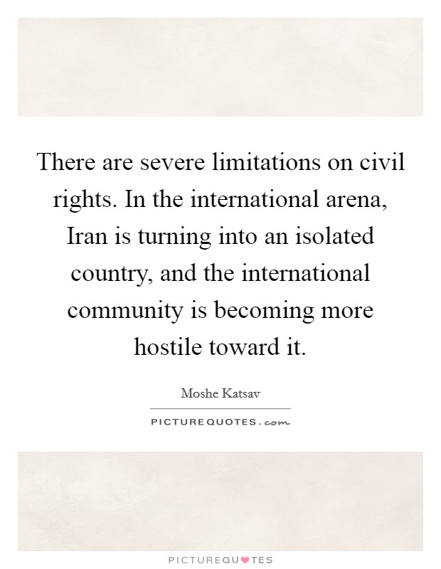 There are severe limitations on civil rights. In the international arena, Iran is turning into an isolated country, and the international community is becoming more hostile toward it Picture Quote #1