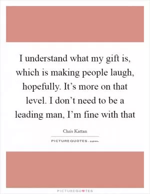 I understand what my gift is, which is making people laugh, hopefully. It’s more on that level. I don’t need to be a leading man, I’m fine with that Picture Quote #1
