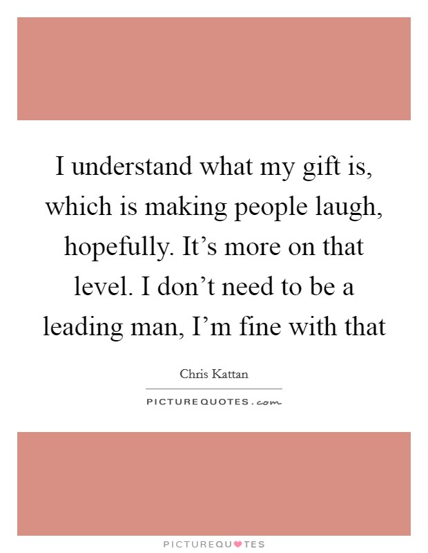 I understand what my gift is, which is making people laugh, hopefully. It's more on that level. I don't need to be a leading man, I'm fine with that Picture Quote #1