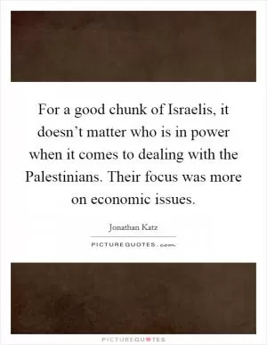 For a good chunk of Israelis, it doesn’t matter who is in power when it comes to dealing with the Palestinians. Their focus was more on economic issues Picture Quote #1