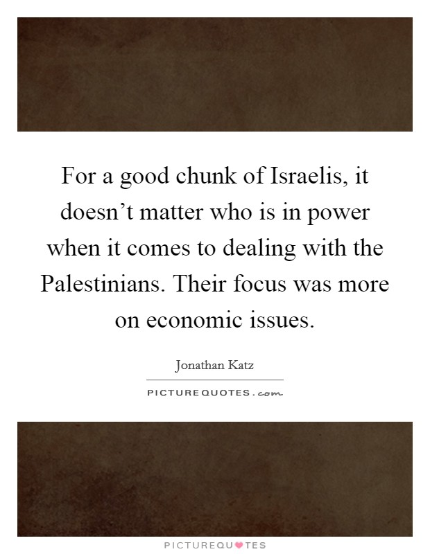 For a good chunk of Israelis, it doesn't matter who is in power when it comes to dealing with the Palestinians. Their focus was more on economic issues Picture Quote #1