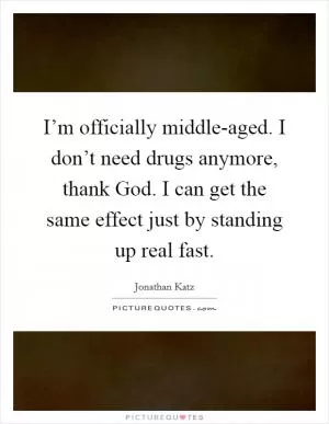 I’m officially middle-aged. I don’t need drugs anymore, thank God. I can get the same effect just by standing up real fast Picture Quote #1