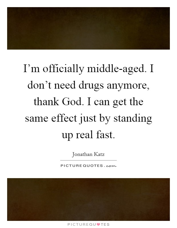 I'm officially middle-aged. I don't need drugs anymore, thank God. I can get the same effect just by standing up real fast Picture Quote #1