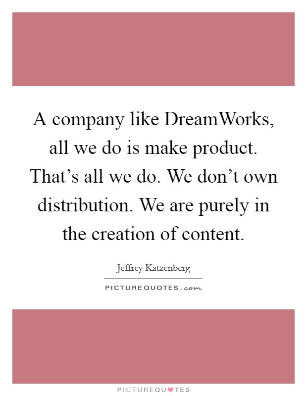 A company like DreamWorks, all we do is make product. That's all we do. We don't own distribution. We are purely in the creation of content Picture Quote #1