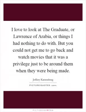 I love to look at The Graduate, or Lawrence of Arabia, or things I had nothing to do with. But you could not get me to go back and watch movies that it was a privilege just to be around them when they were being made Picture Quote #1