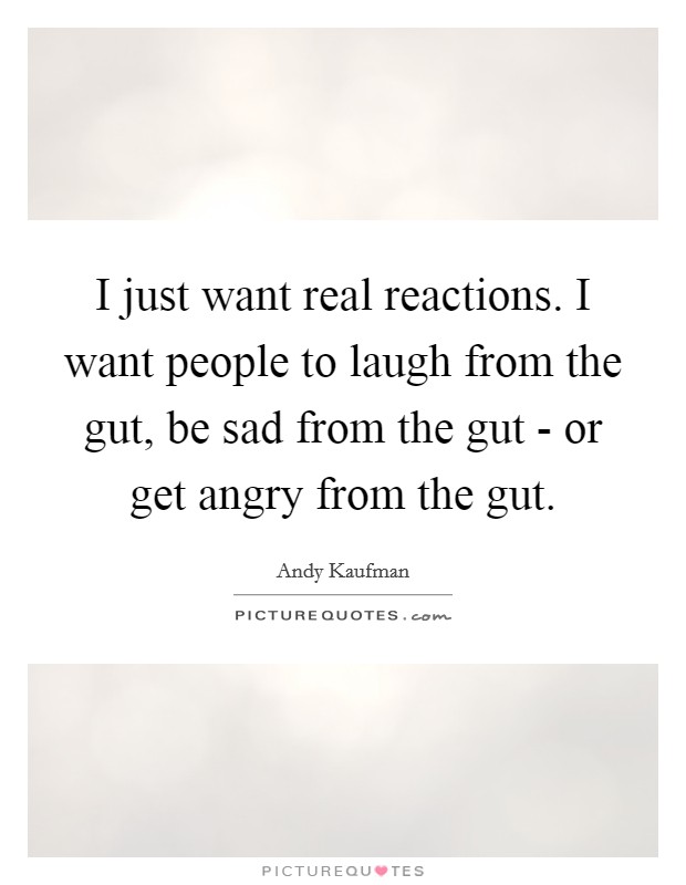I just want real reactions. I want people to laugh from the gut, be sad from the gut - or get angry from the gut Picture Quote #1